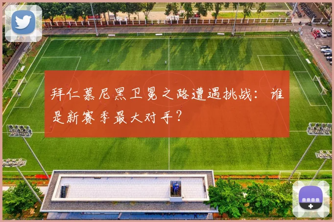 拜仁慕尼黑卫冕之路遭遇挑战：谁是新赛季最大对手？