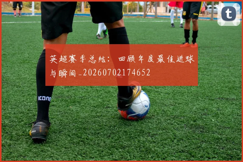 英超赛季总结：回顾年度最佳进球与瞬间_20260702174652