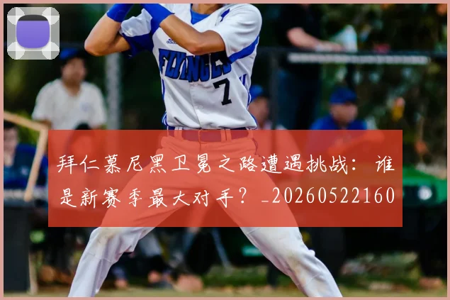 拜仁慕尼黑卫冕之路遭遇挑战：谁是新赛季最大对手？_20260522160844