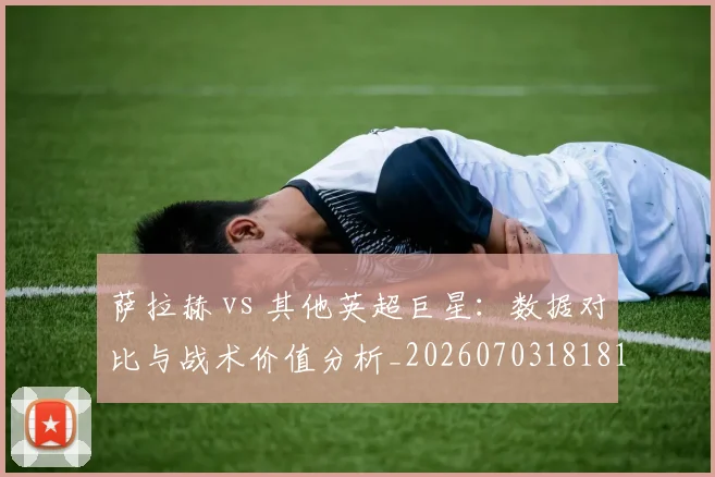 萨拉赫 vs 其他英超巨星：数据对比与战术价值分析_20260703181815