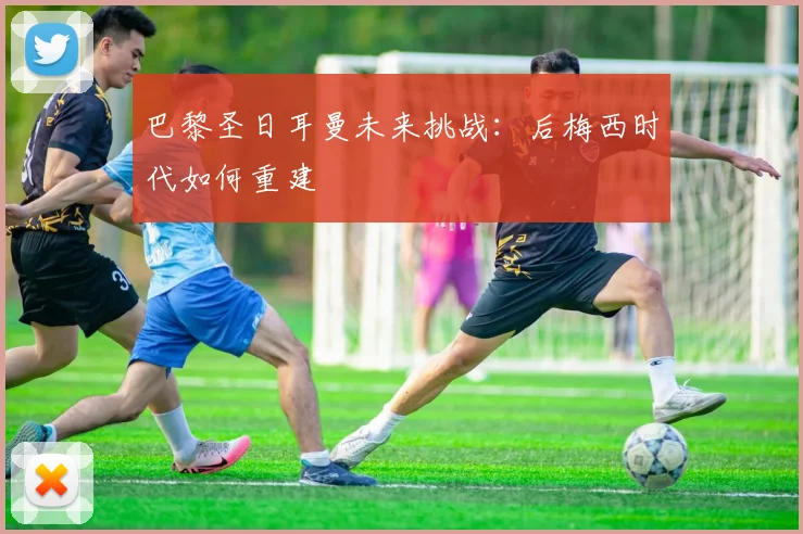 巴黎圣日耳曼未来挑战：后梅西时代如何重建